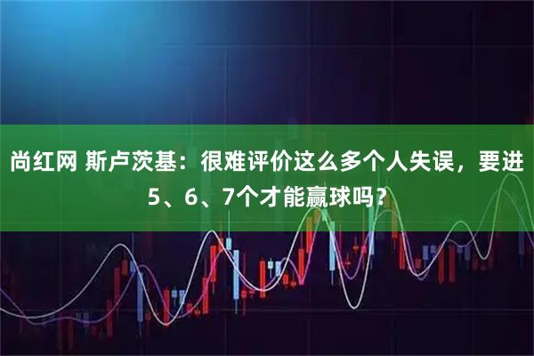 尚红网 斯卢茨基：很难评价这么多个人失误，要进5、6、7个才能赢球吗？