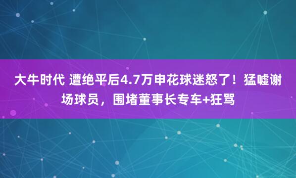 大牛时代 遭绝平后4.7万申花球迷怒了！猛嘘谢场球员，围堵董事长专车+狂骂