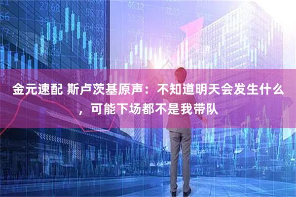 金元速配 斯卢茨基原声：不知道明天会发生什么，可能下场都不是我带队