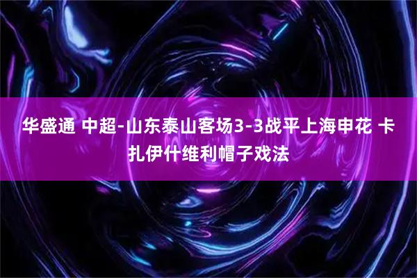 华盛通 中超-山东泰山客场3-3战平上海申花 卡扎伊什维利帽子戏法