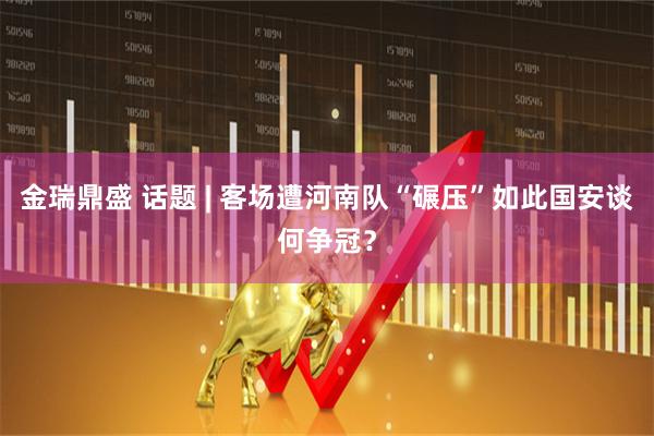 金瑞鼎盛 话题 | 客场遭河南队“碾压”如此国安谈何争冠？