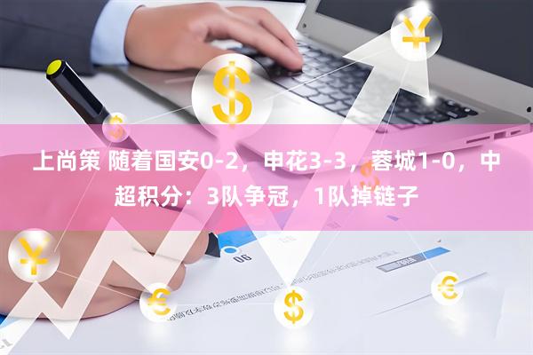 上尚策 随着国安0-2，申花3-3，蓉城1-0，中超积分：3队争冠，1队掉链子