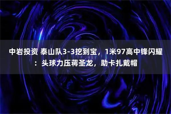 中岩投资 泰山队3-3挖到宝，1米97高中锋闪耀：头球力压蒋圣龙，助卡扎戴帽