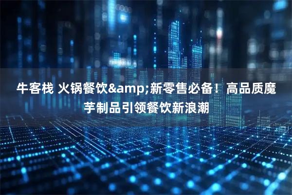 牛客栈 火锅餐饮&新零售必备！高品质魔芋制品引领餐饮新浪潮