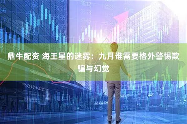 鼎牛配资 海王星的迷雾：九月谁需要格外警惕欺骗与幻觉