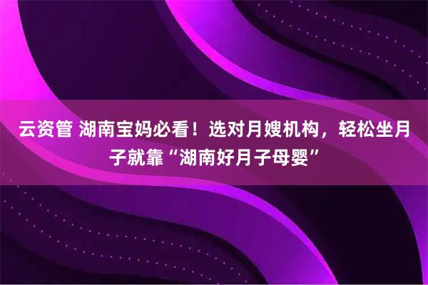 云资管 湖南宝妈必看！选对月嫂机构，轻松坐月子就靠“湖南好月子母婴”
