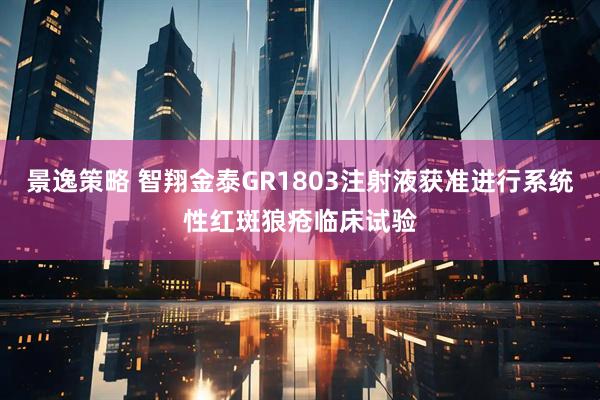 景逸策略 智翔金泰GR1803注射液获准进行系统性红斑狼疮临床试验