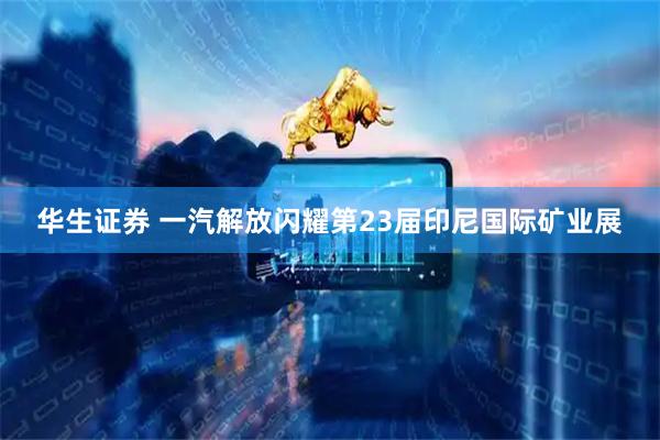 华生证券 一汽解放闪耀第23届印尼国际矿业展
