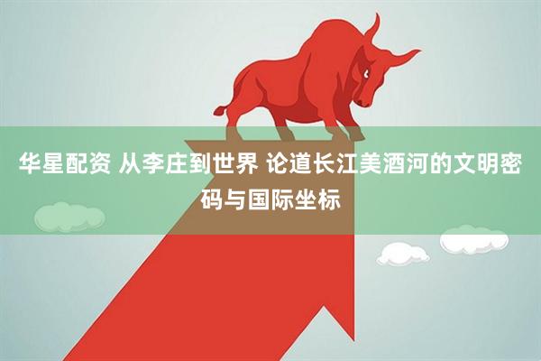 华星配资 从李庄到世界 论道长江美酒河的文明密码与国际坐标