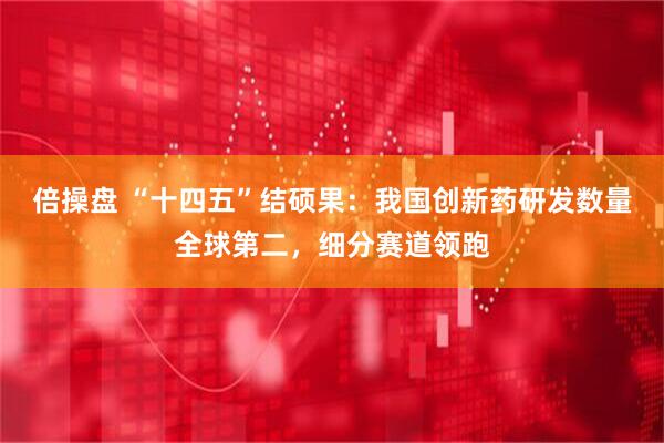倍操盘 “十四五”结硕果：我国创新药研发数量全球第二，细分赛道领跑