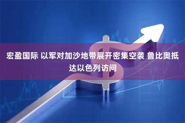 宏盈国际 以军对加沙地带展开密集空袭 鲁比奥抵达以色列访问