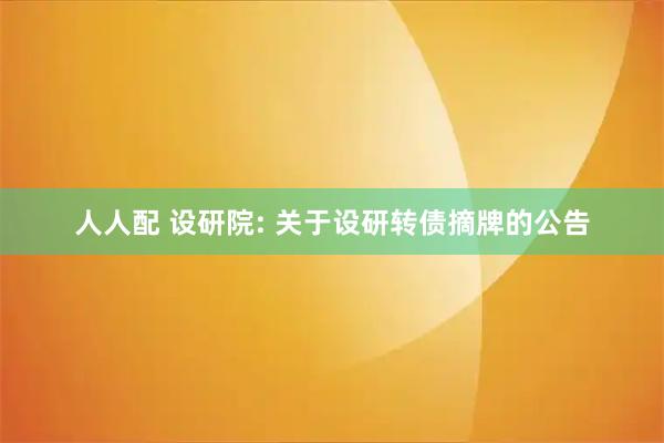 人人配 设研院: 关于设研转债摘牌的公告