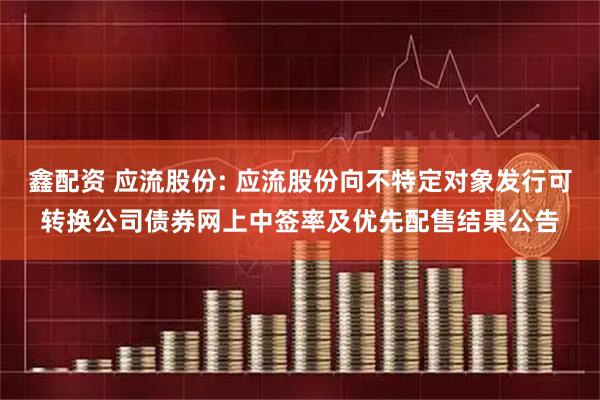 鑫配资 应流股份: 应流股份向不特定对象发行可转换公司债券网上中签率及优先配售结果公告