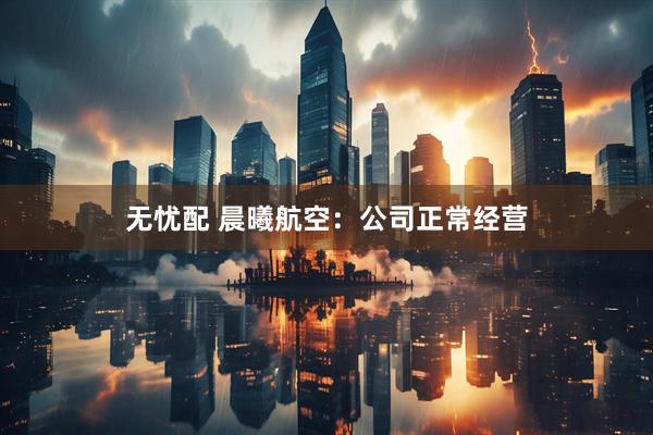 无忧配 晨曦航空：公司正常经营