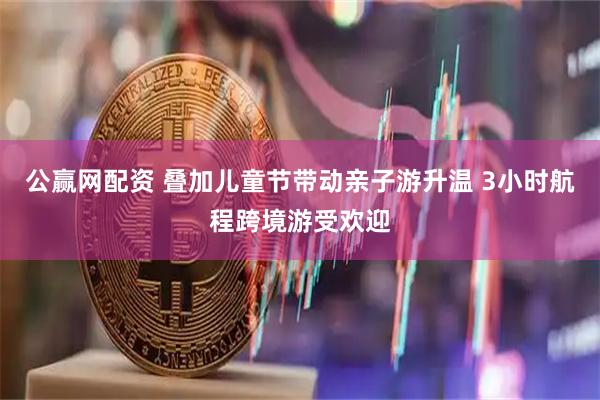 公赢网配资 叠加儿童节带动亲子游升温 3小时航程跨境游受欢迎