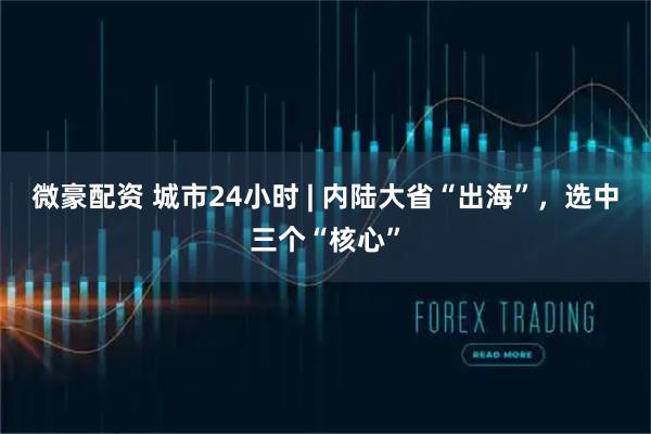 微豪配资 城市24小时 | 内陆大省“出海”，选中三个“核心”