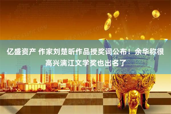 亿盛资产 作家刘楚昕作品授奖词公布！余华称很高兴漓江文学奖也出名了