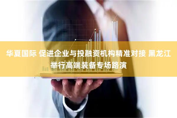 华夏国际 促进企业与投融资机构精准对接 黑龙江举行高端装备专场路演