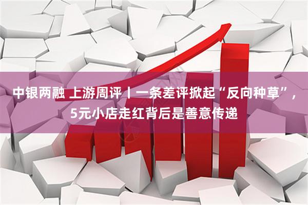中银两融 上游周评丨一条差评掀起“反向种草”，5元小店走红背后是善意传递