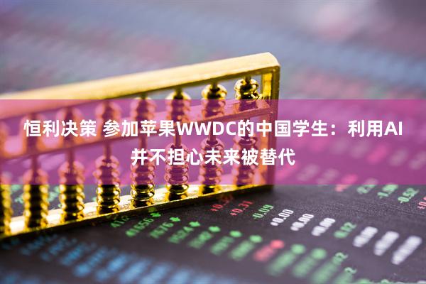 恒利决策 参加苹果WWDC的中国学生：利用AI并不担心未来被替代