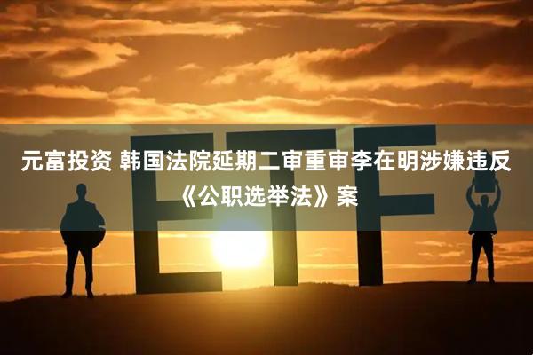 元富投资 韩国法院延期二审重审李在明涉嫌违反《公职选举法》案