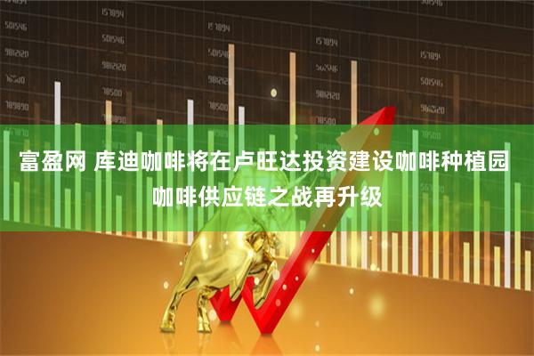 富盈网 库迪咖啡将在卢旺达投资建设咖啡种植园 咖啡供应链之战再升级