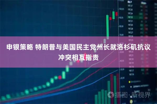 申银策略 特朗普与美国民主党州长就洛杉矶抗议冲突相互指责