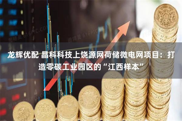 龙辉优配 晶科科技上饶源网荷储微电网项目：打造零碳工业园区的“江西样本”