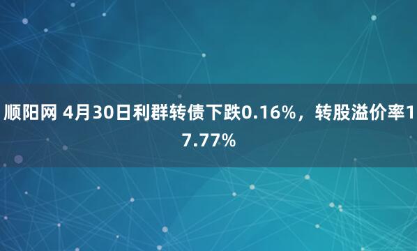 顺阳网 4月30日利群转债下跌0.16%，转股溢价率17.77%