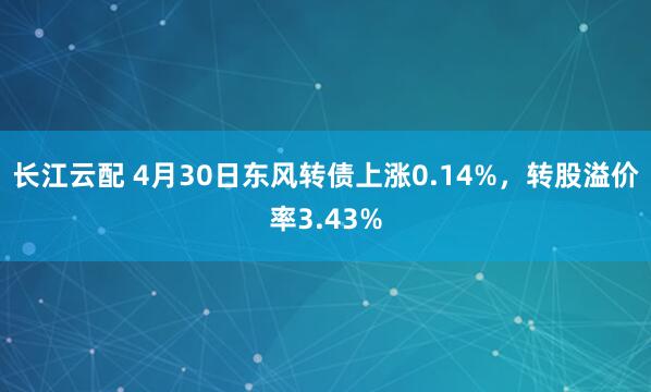 长江云配 4月30日东风转债上涨0.14%，转股溢价率3.43%