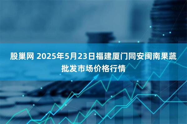 股巢网 2025年5月23日福建厦门同安闽南果蔬批发市场价格行情