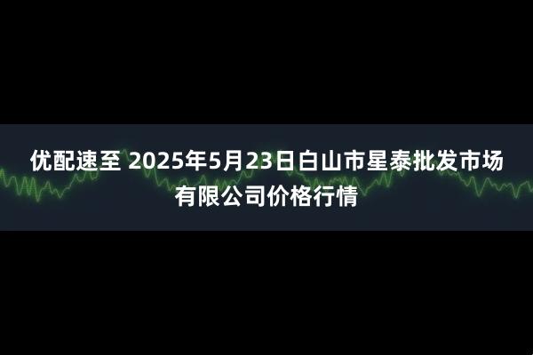 优配速至 2025年5月23日白山市星泰批发市场有限公司价格行情