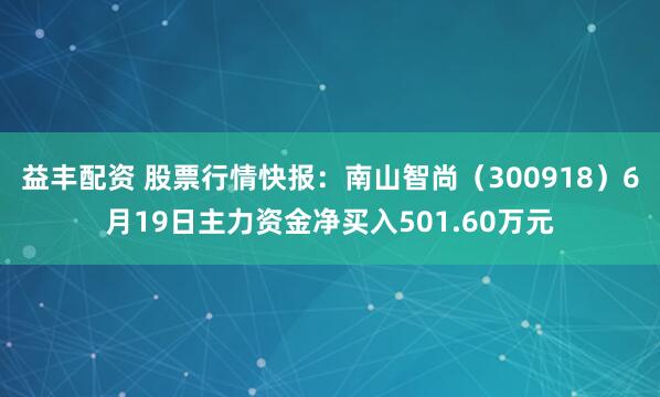 益丰配资 股票行情快报：南山智尚（300918）6月19日主力资金净买入501.60万元