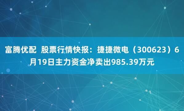富腾优配  股票行情快报：捷捷微电（300623）6月19日主力资金净卖出985.39万元