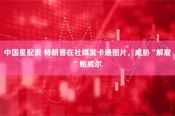 中国星配资 特朗普在社媒发卡通图片，威胁“解雇”鲍威尔