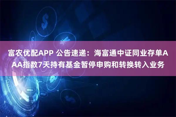 富农优配APP 公告速递：海富通中证同业存单AAA指数7天持有基金暂停申购和转换转入业务
