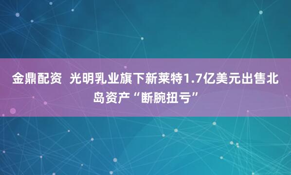 金鼎配资  光明乳业旗下新莱特1.7亿美元出售北岛资产“断腕扭亏”