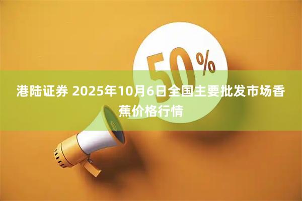 港陆证券 2025年10月6日全国主要批发市场香蕉价格行情