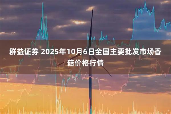 群益证券 2025年10月6日全国主要批发市场香菇价格行情