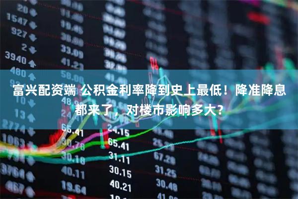 富兴配资端 公积金利率降到史上最低！降准降息都来了，对楼市影响多大？