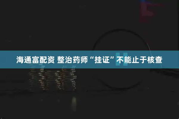 海通富配资 整治药师“挂证”不能止于核查