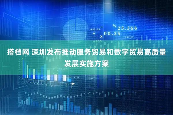 搭档网 深圳发布推动服务贸易和数字贸易高质量发展实施方案