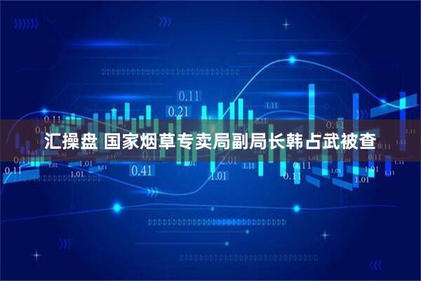 汇操盘 国家烟草专卖局副局长韩占武被查