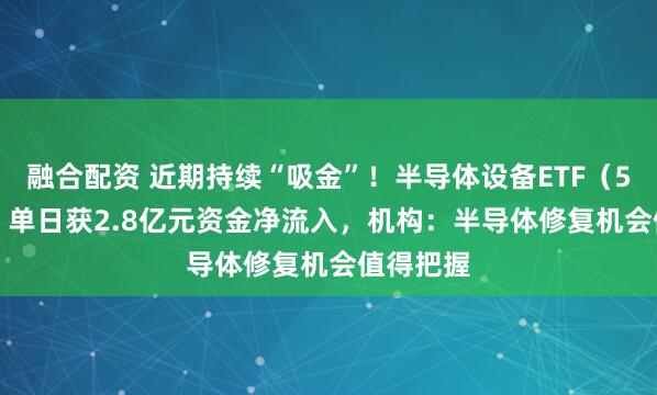 融合配资 近期持续“吸金”!半导体设备ETF(561980)单日获2.8亿元资金净流入,机构:半导体修复机会值得把握