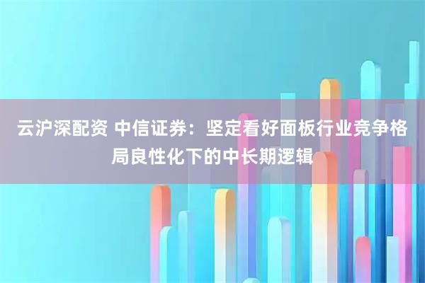 云沪深配资 中信证券:坚定看好面板行业竞争格局良性化下的中长期逻辑