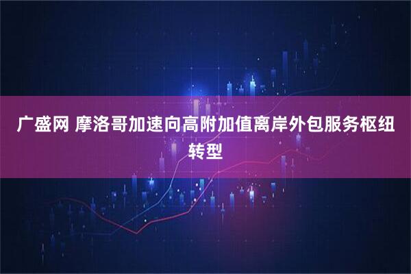 广盛网 摩洛哥加速向高附加值离岸外包服务枢纽转型