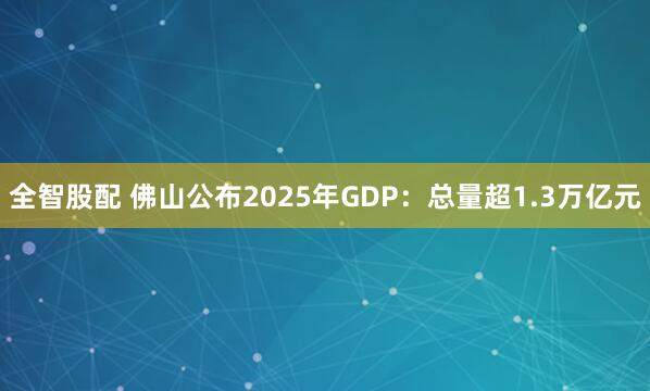 全智股配 佛山公布2025年GDP：总量超1.3万亿元