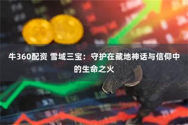 牛360配资 雪域三宝：守护在藏地神话与信仰中的生命之火