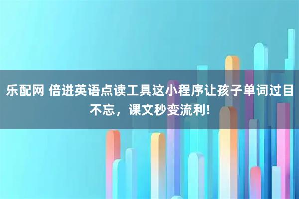 乐配网 倍进英语点读工具这小程序让孩子单词过目不忘，课文秒变流利!