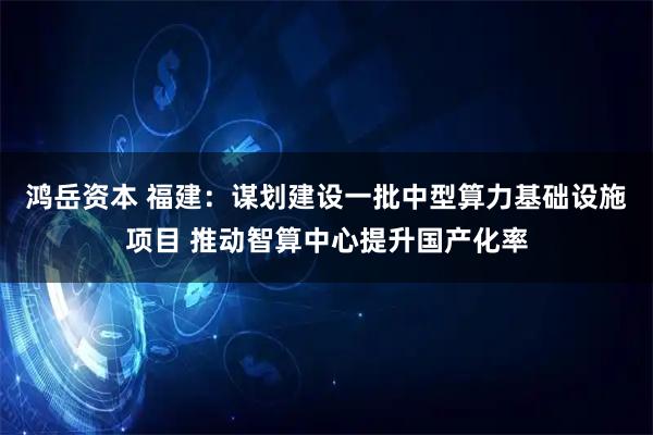 鸿岳资本 福建：谋划建设一批中型算力基础设施项目 推动智算中心提升国产化率